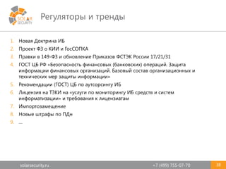 solarsecurity.ru +7 (499) 755-07-70
Регуляторы и тренды
38
1. Новая Доктрина ИБ
2. Проект ФЗ о КИИ и ГосСОПКА
3. Правки в 149-ФЗ и обновление Приказов ФСТЭК России 17/21/31
4. ГОСТ ЦБ РФ «Безопасность финансовых (банковских) операций. Защита
информации финансовых организаций. Базовый состав организационных и
технических мер защиты информации»
5. Рекомендации (ГОСТ) ЦБ по аутсорсингу ИБ
6. Лицензия на ТЗКИ на «услуги по мониторингу ИБ средств и систем
информатизации» и требования к лицензиатам
7. Импортозамещение
8. Новые штрафы по ПДн
9. …
 