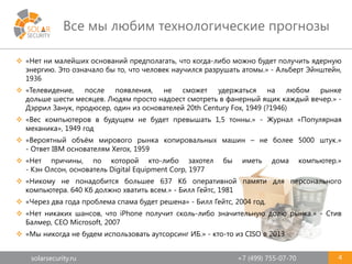 solarsecurity.ru +7 (499) 755-07-70
Все мы любим технологические прогнозы
4
 «Нет ни малейших оснований предполагать, что когда-либо можно будет получить ядерную
энергию. Это означало бы то, что человек научился разрушать атомы.» - Альберт Эйнштейн,
1936
 «Телевидение, после появления, не сможет удержаться на любом рынке
дольше шести месяцев. Людям просто надоест смотреть в фанерный ящик каждый вечер.» -
Дэррил Занук, продюсер, один из основателей 20th Century Fox, 1949 (?1946)
 «Вес компьютеров в будущем не будет превышать 1,5 тонны.» - Журнал «Популярная
механика», 1949 год
 «Вероятный объём мирового рынка копировальных машин – не более 5000 штук.»
- Ответ IBM основателям Xerox, 1959
 «Нет причины, по которой кто-либо захотел бы иметь дома компьютер.»
- Кэн Олсон, основатель Digital Equipment Corp, 1977
 «Никому не понадобится большее 637 Кб оперативной памяти для персонального
компьютера. 640 Кб должно хватить всем.» - Билл Гейтс, 1981
 «Через два года проблема спама будет решена» - Билл Гейтс, 2004 год.
 «Нет никаких шансов, что iPhone получит сколь-либо значительную долю рынка.» - Стив
Балмер, CEO Microsoft, 2007
 «Мы никогда не будем использовать аутсорсинг ИБ.» - кто-то из CISO в 2013
 