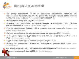solarsecurity.ru +7 (499) 755-07-70
Вопросы слушателей
41
 «По поводу требований по ИБ от российских регуляторов, например 541
Постановление Правительства РФ? На рынке ИБ останутся только более крупные
компании в связи с новыми требованиями регуляторов?» Да
 «Что придет на смену SMS кодам?» Биометрия
 «Появится ли бесплатная сертифицированная криптография для граждан
пользователей ГИС?» «Единая карта», но не скоро )
 «Есть ли перспективы Kaspersky OS в пользовательском сегменте?» Сначала они
пойдут в другой сегмент
 «Будут ли востребованы системы автоматизации в управлении ИБ?» Не скоро…
 «Какие услуги и решения будут востребованы в малых и микрокомпаниях?» Облака и
CASB, «коробки», open source
 «Будут ли уменьшатся угроза вирусов-шифровальщиков?» Да
 «Почему не уменьшается количество публикуемых уязвимостей?» Будет лишь
увеличиваться
 Чем регулируется ввоз в Российскую Федерацию CDN-систем? Законодательством РФ
 «Построят ли крымский мост в 2018 г.?» Время покажет…
 