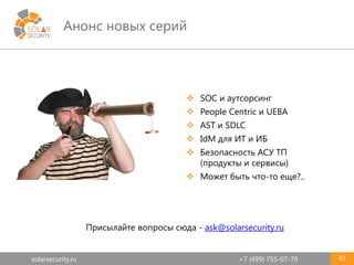 solarsecurity.ru +7 (499) 755-07-70
Анонс новых серий
43
 SOC и аутсорсинг
 People Centric и UEBA
 AST и SDLC
 IdM для ИТ и ИБ
 Безопасность АСУ ТП
(продукты и сервисы)
 Может быть что-то еще?..
Присылайте вопросы сюда - ask@solarsecurity.ru
 