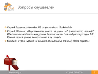 solarsecurity.ru +7 (499) 755-07-70
Вопросы слушателей
9
 Сергей Борисов: «Что для ИБ отрасли даст blockchain?»
 Сергей Шкляев: «Перспективы рынка защиты IoT (интернета вещей)?
Обеспечение надлежащего уровня безопасности для инфраструктуры IoT.
Какова точка зрения экспертов на эту тему?»
 Михаил Петров: «Давно не слышно про Большие Данные, тема сдулась?
 