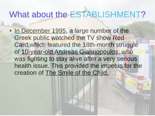 What about the ESTABLISHMENT?
● In December 1995, a large number of the
Greek public watched the TV show Red
Card,which featured the 18th-month struggle
of 10-year-old Andreas Giannopoulos, who
was fighting to stay alive after a very serious
health issue. This provided the impetus for the
creation of The Smile of the Child.
 