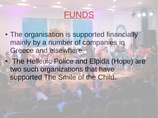 FUNDS
● The organisation is supported financially
mainly by a number of companies in
Greece and elsewhere.
● The Hellenic Police and Elpida (Hope) are
two such organizations that have
supported The Smile of the Child.
 