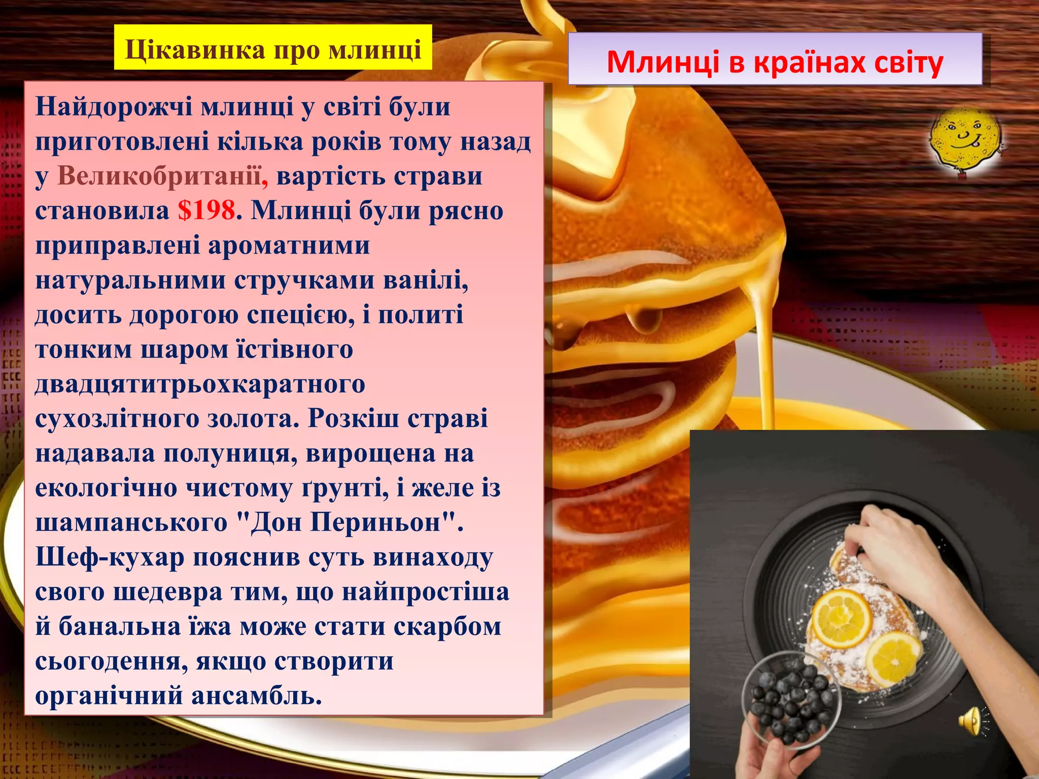 Найдорожчі млинці у світі були
приготовлені кілька років тому назад
у Великобританії, вартість страви
становила $198. Млинці були рясно
приправлені ароматними
натуральними стручками ванілі,
досить дорогою спецією, і политі
тонким шаром їстівного
двадцятитрьохкаратного
сухозлітного золота. Розкіш страві
надавала полуниця, вирощена на
екологічно чистому ґрунті, і желе із
шампанського "Дон Периньон".
Шеф-кухар пояснив суть винаходу
свого шедевра тим, що найпростіша
й банальна їжа може стати скарбом
сьогодення, якщо створити
органічний ансамбль.
Найдорожчі млинці у світі були
приготовлені кілька років тому назад
у Великобританії, вартість страви
становила $198. Млинці були рясно
приправлені ароматними
натуральними стручками ванілі,
досить дорогою спецією, і политі
тонким шаром їстівного
двадцятитрьохкаратного
сухозлітного золота. Розкіш страві
надавала полуниця, вирощена на
екологічно чистому ґрунті, і желе із
шампанського "Дон Периньон".
Шеф-кухар пояснив суть винаходу
свого шедевра тим, що найпростіша
й банальна їжа може стати скарбом
сьогодення, якщо створити
органічний ансамбль.
Млинці в країнах світуМлинці в країнах світуЦікавинка про млинці
 