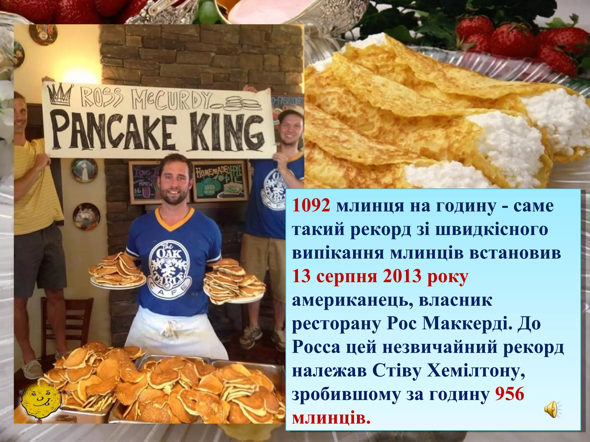1092 млинця на годину - саме
такий рекорд зі швидкісного
випікання млинців встановив
13 серпня 2013 року
американець, власник
ресторану Рос Маккерді. До
Росса цей незвичайний рекорд
належав Стіву Хемілтону,
зробившому за годину 956
млинців.
1092 млинця на годину - саме
такий рекорд зі швидкісного
випікання млинців встановив
13 серпня 2013 року
американець, власник
ресторану Рос Маккерді. До
Росса цей незвичайний рекорд
належав Стіву Хемілтону,
зробившому за годину 956
млинців.
 