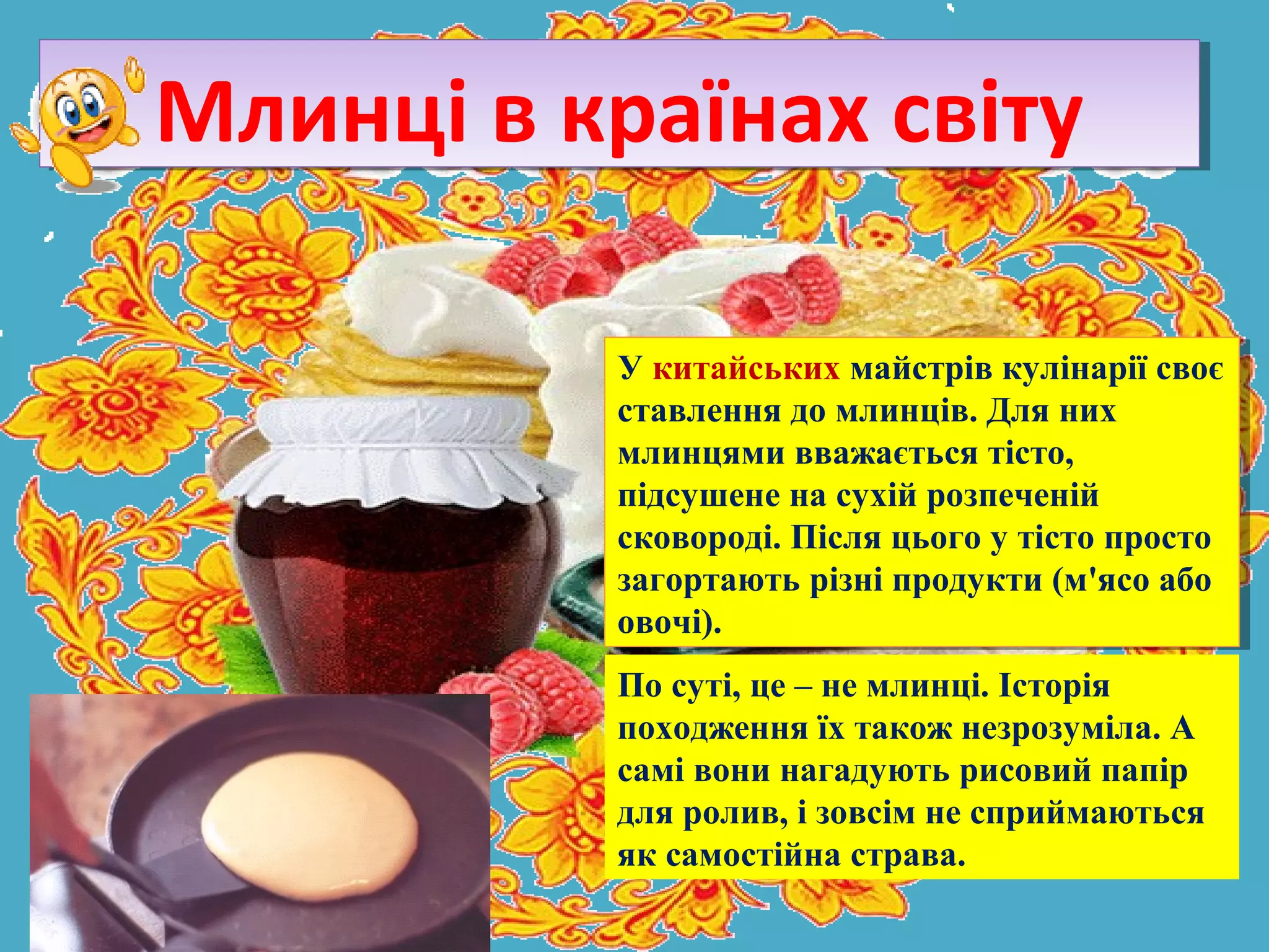 У китайських майстрів кулінарії своє
ставлення до млинців. Для них
млинцями вважається тісто,
підсушене на сухій розпеченій
сковороді. Після цього у тісто просто
загортають різні продукти (м'ясо або
овочі).
У китайських майстрів кулінарії своє
ставлення до млинців. Для них
млинцями вважається тісто,
підсушене на сухій розпеченій
сковороді. Після цього у тісто просто
загортають різні продукти (м'ясо або
овочі).
Млинці в країнах світуМлинці в країнах світу
По суті, це – не млинці. Історія
походження їх також незрозуміла. А
самі вони нагадують рисовий папір
для ролив, і зовсім не сприймаються
як самостійна страва.
 