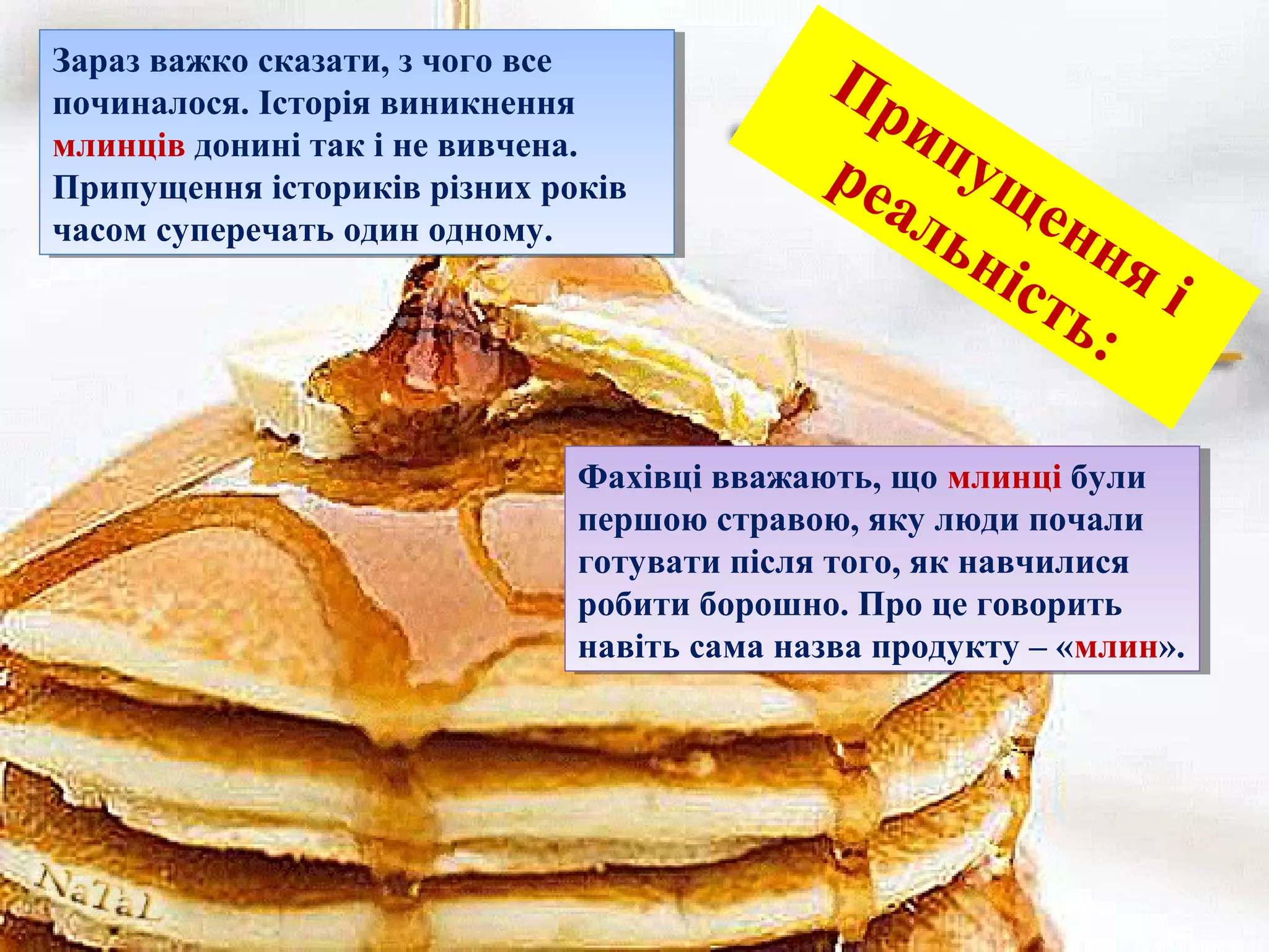 Припущення і
реальність:
Зараз важко сказати, з чого все
починалося. Історія виникнення
млинців донині так і не вивчена.
Припущення істориків різних років
часом суперечать один одному.
Зараз важко сказати, з чого все
починалося. Історія виникнення
млинців донині так і не вивчена.
Припущення істориків різних років
часом суперечать один одному.
Фахівці вважають, що млинці були
першою стравою, яку люди почали
готувати після того, як навчилися
робити борошно. Про це говорить
навіть сама назва продукту – «млин».
Фахівці вважають, що млинці були
першою стравою, яку люди почали
готувати після того, як навчилися
робити борошно. Про це говорить
навіть сама назва продукту – «млин».
 