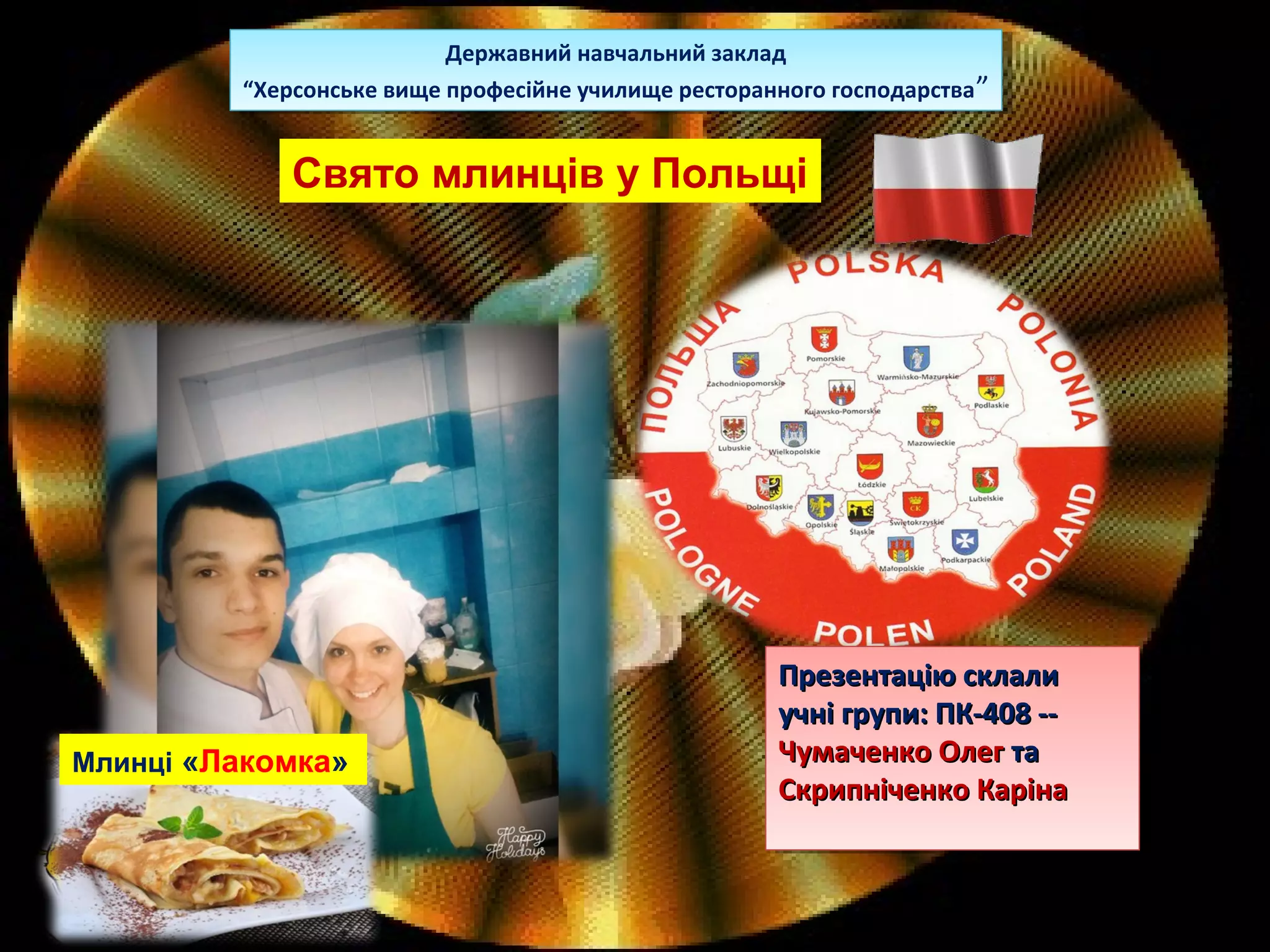 Свято млинців у Польщі
Державний навчальний заклад
“Херсонське вище професійне училище ресторанного господарства”
Державний навчальний заклад
“Херсонське вище професійне училище ресторанного господарства”
Презентацію склалиПрезентацію склали
учні групи: ПК-408 --учні групи: ПК-408 --
Чумаченко ОлегЧумаченко Олег тата
Скрипніченко КарінаСкрипніченко Каріна
Презентацію склалиПрезентацію склали
учні групи: ПК-408 --учні групи: ПК-408 --
Чумаченко ОлегЧумаченко Олег тата
Скрипніченко КарінаСкрипніченко Каріна
Млинці «Лакомка»
 