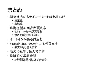 まとめ
• 関東地方にもセイコーマートはあるんだ
• 埼玉県
• 茨城県
• 北海道製の商品が買える
• ミルクコーヒーが買える
• 焼きそば弁当はない
• イートインがあるお店も
• Kitaca(Suica, PASMO, …)も使えます
• 楽天Edyも使えます
• 地元にも溶け込んでます
• 常識的な営業時間
• 24時間営業ではありません
 