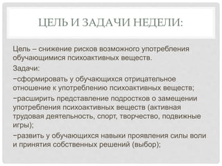 ЦЕЛЬ И ЗАДАЧИ НЕДЕЛИ:
Цель – снижение рисков возможного употребления
обучающимися психоактивных веществ.
Задачи:
−сформировать у обучающихся отрицательное
отношение к употреблению психоактивных веществ;
−расширить представление подростков о замещении
употребления психоактивных веществ (активная
трудовая деятельность, спорт, творчество, подвижные
игры);
−развить у обучающихся навыки проявления силы воли
и принятия собственных решений (выбор);