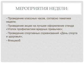 МЕРОПРИЯТИЯ НЕДЕЛИ:
- Проведение классных часов, согласно тематике
недели;
- Проведение акции на лучшее оформление стенда
«Уголок профилактики вредных привычек»;
- Проведение спортивных соревнований «День спорта
и здоровья»;
- Флешмоб