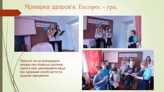 Ярмарка здоров‘я. Експрес – гра.
Присутні на грі розгадували
загадки про лікарські рослини,
грали в ігри, декламували вірші
про здоровий спосіб життя та
здорове харчування.
 