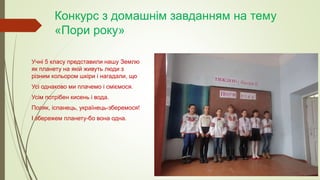 Конкурс з домашнім завданням на тему
«Пори року»
Учні 5 класу представили нашу Землю
як планету на якій живуть люди з
різним кольором шкіри і нагадали, що
Усі однаково ми плачемо і сміємося.
Усім потрібен кисень і вода.
Поляк, іспанець, українець-зберемося!
І збережем планету-бо вона одна.
 