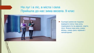На луг і в ліс, в міста і села
Прийшла до нас зима весела. 9 клас
 Сьогодні разом ми подумки
відвідали кожну пору року,
подякували їм за дарунки, жарти,
пісні. Кожна пора року, кожен
місяць, кожен день чарівний і
неповторний.
 
