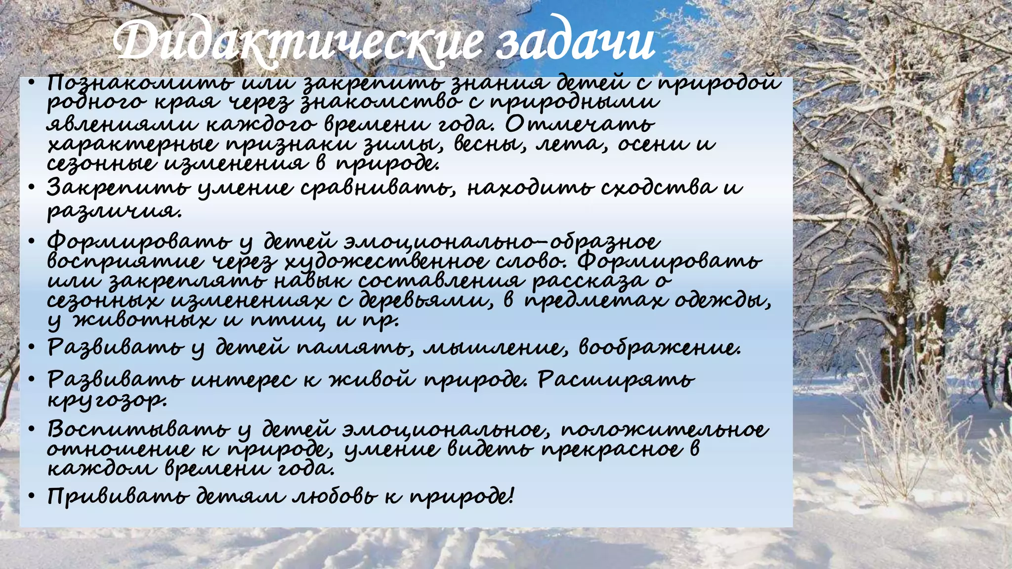 Дидактические задачи
• Познакомить или закрепить знания детей с природой
родного края через знакомство с природными
явлениями каждого времени года. Отмечать
характерные признаки зимы, весны, лета, осени и
сезонные изменения в природе.
• Закрепить умение сравнивать, находить сходства и
различия.
• Формировать у детей эмоционально-образное
восприятие через художественное слово. Формировать
или закреплять навык составления рассказа о
сезонных изменениях с деревьями, в предметах одежды,
у животных и птиц и пр.
• Развивать у детей память, мышление, воображение.
• Развивать интерес к живой природе. Расширять
кругозор.
• Воспитывать у детей эмоциональное, положительное
отношение к природе, умение видеть прекрасное в
каждом времени года.
• Прививать детям любовь к природе!
 
