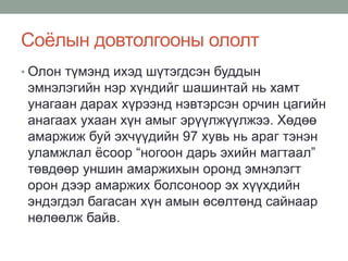 Соёлын довтолгооны ололт
• Олон түмэнд ихэд шүтэгдсэн буддын
эмнэлэгийн нэр хүндийг шашинтай нь хамт
унагаан дарах хүрээнд нэвтэрсэн орчин цагийн
анагаах ухаан хүн амыг эрүүлжүүлжээ. Хөдөө
амаржиж буй эхчүүдийн 97 хувь нь араг тэнэн
уламжлал ёсоор “ногоон дарь эхийн магтаал”
төвдөөр уншин амаржихын оронд эмнэлэгт
орон дээр амаржих болсоноор эх хүүхдийн
эндэгдэл багасан хүн амын өсөлтөнд сайнаар
нөлөөлж байв.
 