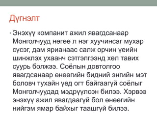 Дүгнэлт
• Энэхүү компанит ажил явагдсанаар
Монголчууд нөгөө л нэг хуучинсаг мухар
сүсэг, дам ярианаас салж орчин үеийн
шинжлэх ухаанч сэтгэлгээнд хөл тавих
суурь болжээ. Соёлын довтолгоо
явагдсанаар өнөөгийн бидний энгийн мэт
боловч тухайн үед огт байгаагүй соёлыг
Монголчуудад мэдрүүлсэн билээ. Хэрвээ
энэхүү ажил явагдаагүй бол өнөөгийн
нийгэм ямар байхыг таашгүй билээ.
 