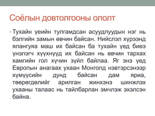 Соёлын довтолгооны ололт
• Тухайн үеийн тулгамдсан асуудлуудын нэг нь
бэлгийн замын өвчин байсан. Нийслэл хүрээнд
ялангуяа маш их байсан ба тухайн үед биеэ
үнэлэгч хүүхнүүд их байсан нь өвчин тархах
хамгийн гол хүчин зүйл байлаа. Яг энэ үед
Европын анагаах ухаан Монголд нэвтэрсэнээр
хүмүүсийн дунд байсан дам яриа,
төөрөгдөлийг арилган жинхэнэ шинжлэх
ухааны талаас нь тайлбарлан эмчлэж эхэлсэн
байна.
 