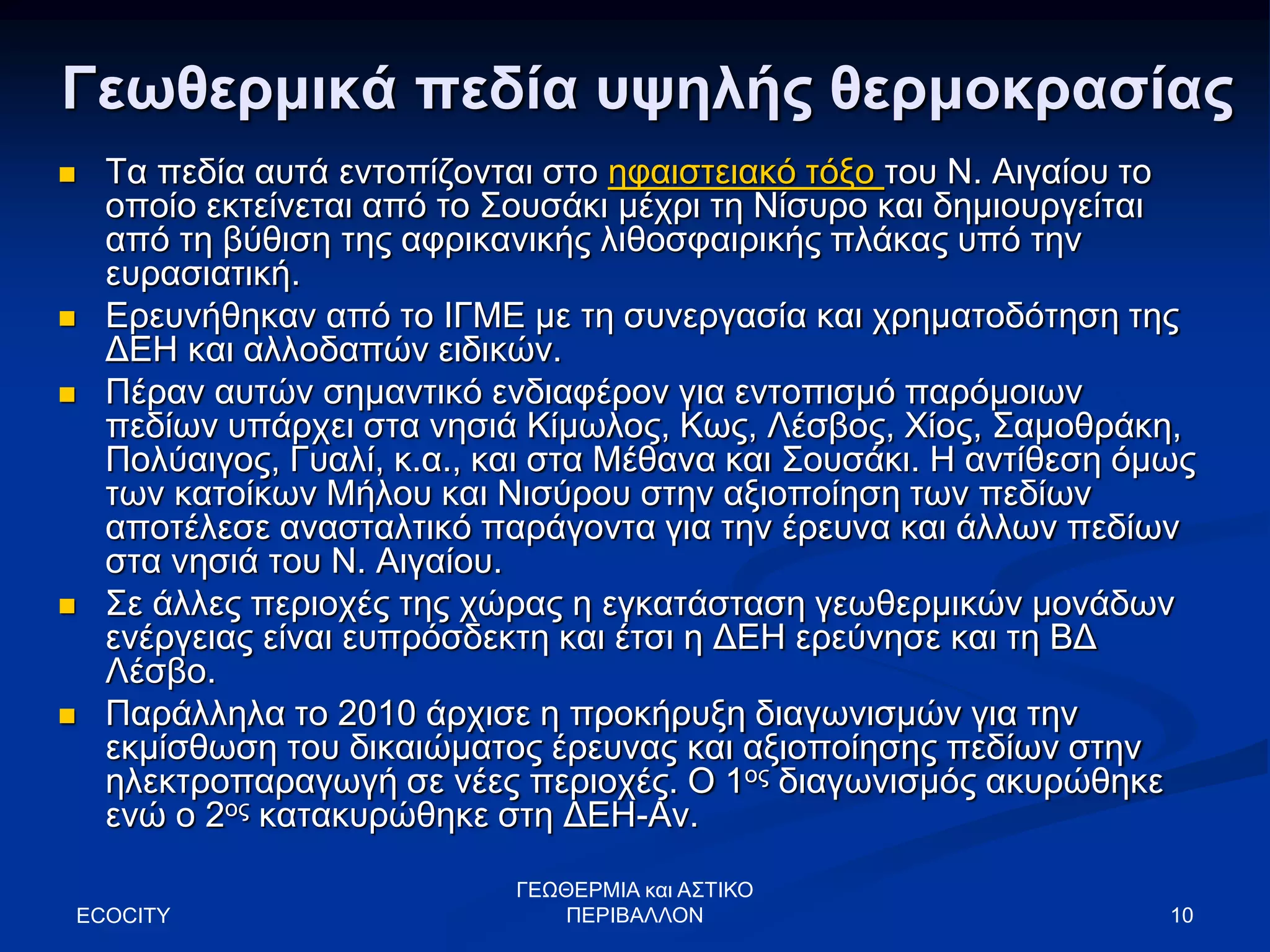 10
Γεωθερμικά πεδία υψηλής θερμοκρασίας
 Τα πεδία αυτά εντοπίζονται στο ηφαιστειακό τόξο του Ν. Αιγαίου το
οποίο εκτείνεται από το Σουσάκι μέχρι τη Νίσυρο και δημιουργείται
από τη βύθιση της αφρικανικής λιθοσφαιρικής πλάκας υπό την
ευρασιατική.
 Ερευνήθηκαν από το ΙΓΜΕ με τη συνεργασία και χρηματοδότηση της
ΔΕΗ και αλλοδαπών ειδικών.
 Πέραν αυτών σημαντικό ενδιαφέρον για εντοπισμό παρόμοιων
πεδίων υπάρχει στα νησιά Κίμωλος, Κως, Λέσβος, Χίος, Σαμοθράκη,
Πολύαιγος, Γυαλί, κ.α., και στα Μέθανα και Σουσάκι. Η αντίθεση όμως
των κατοίκων Μήλου και Νισύρου στην αξιοποίηση των πεδίων
αποτέλεσε ανασταλτικό παράγοντα για την έρευνα και άλλων πεδίων
στα νησιά του Ν. Αιγαίου.
 Σε άλλες περιοχές της χώρας η εγκατάσταση γεωθερμικών μονάδων
ενέργειας είναι ευπρόσδεκτη και έτσι η ΔΕΗ ερεύνησε και τη ΒΔ
Λέσβο.
 Παράλληλα το 2010 άρχισε η προκήρυξη διαγωνισμών για την
εκμίσθωση του δικαιώματος έρευνας και αξιοποίησης πεδίων στην
ηλεκτροπαραγωγή σε νέες περιοχές. Ο 1ος διαγωνισμός ακυρώθηκε
ενώ ο 2ος κατακυρώθηκε στη ΔΕΗ-Αν.
ECOCITY
ΓΕΩΘΕΡΜΙΑ και ΑΣΤΙΚΟ
ΠΕΡΙΒΑΛΛΟΝ
 