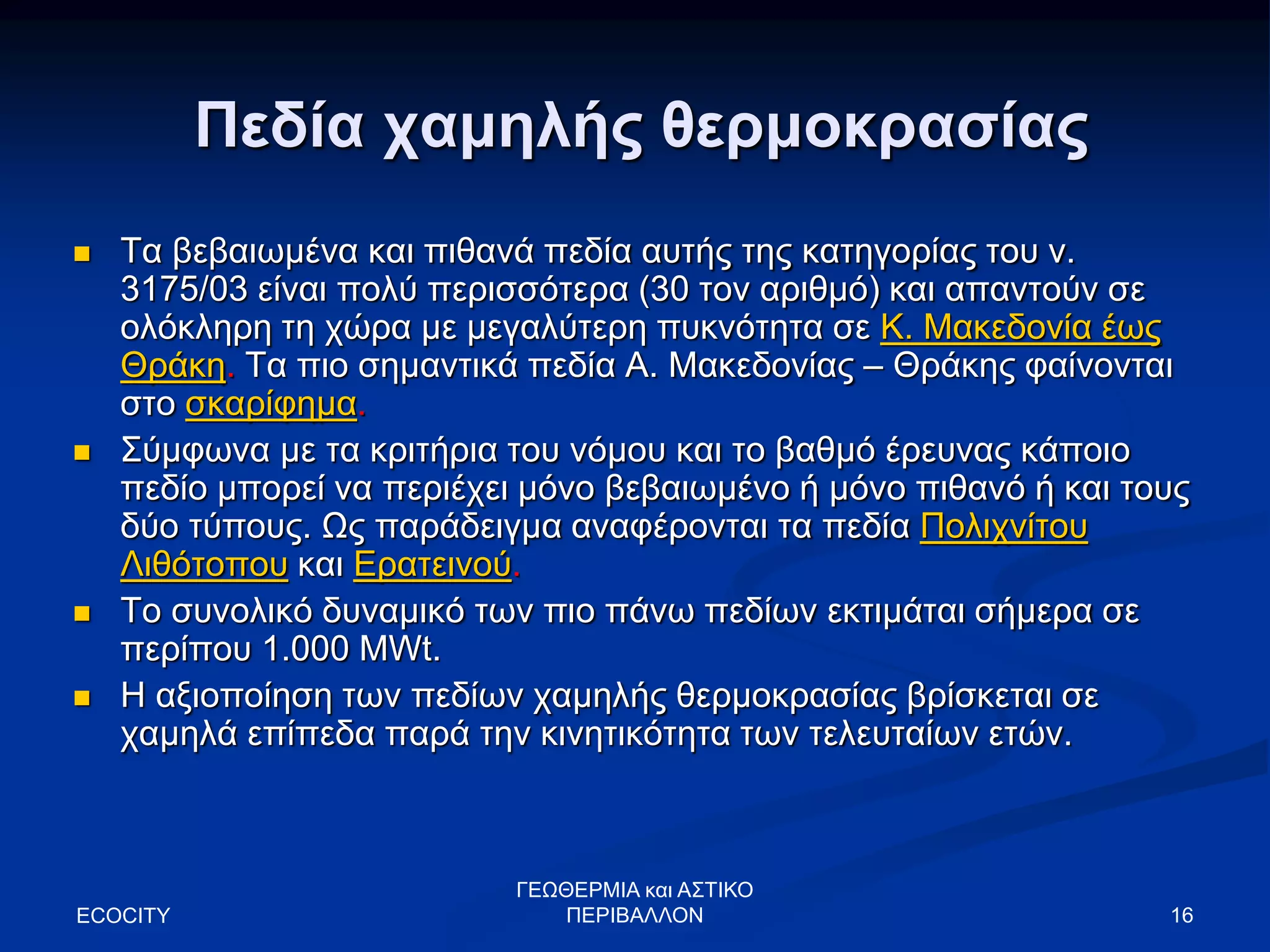 16
Πεδία χαμηλής θερμοκρασίας
 Τα βεβαιωμένα και πιθανά πεδία αυτής της κατηγορίας του ν.
3175/03 είναι πολύ περισσότερα (30 τον αριθμό) και απαντούν σε
ολόκληρη τη χώρα με μεγαλύτερη πυκνότητα σε Κ. Μακεδονία έως
Θράκη. Τα πιο σημαντικά πεδία Α. Μακεδονίας – Θράκης φαίνονται
στο σκαρίφημα.
 Σύμφωνα με τα κριτήρια του νόμου και το βαθμό έρευνας κάποιο
πεδίο μπορεί να περιέχει μόνο βεβαιωμένο ή μόνο πιθανό ή και τους
δύο τύπους. Ως παράδειγμα αναφέρονται τα πεδία Πολιχνίτου
Λιθότοπου και Ερατεινού.
 Το συνολικό δυναμικό των πιο πάνω πεδίων εκτιμάται σήμερα σε
περίπου 1.000 MWt.
 Η αξιοποίηση των πεδίων χαμηλής θερμοκρασίας βρίσκεται σε
χαμηλά επίπεδα παρά την κινητικότητα των τελευταίων ετών.
ECOCITY
ΓΕΩΘΕΡΜΙΑ και ΑΣΤΙΚΟ
ΠΕΡΙΒΑΛΛΟΝ
 