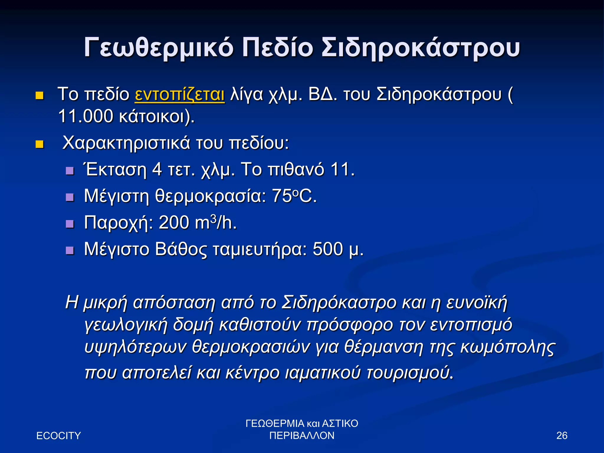 Γεωθερμικό Πεδίο Σιδηροκάστρου
 Το πεδίο εντοπίζεται λίγα χλμ. ΒΔ. του Σιδηροκάστρου (
11.000 κάτοικοι).
 Χαρακτηριστικά του πεδίου:
 Έκταση 4 τετ. χλμ. Το πιθανό 11.
 Μέγιστη θερμοκρασία: 75oC.
 Παροχή: 200 m3/h.
 Μέγιστο Βάθος ταμιευτήρα: 500 μ.
Η μικρή απόσταση από το Σιδηρόκαστρο και η ευνοϊκή
γεωλογική δομή καθιστούν πρόσφορο τον εντοπισμό
υψηλότερων θερμοκρασιών για θέρμανση της κωμόπολης
που αποτελεί και κέντρο ιαματικού τουρισμού.
ECOCITY 26
ΓΕΩΘΕΡΜΙΑ και ΑΣΤΙΚΟ
ΠΕΡΙΒΑΛΛΟΝ
 