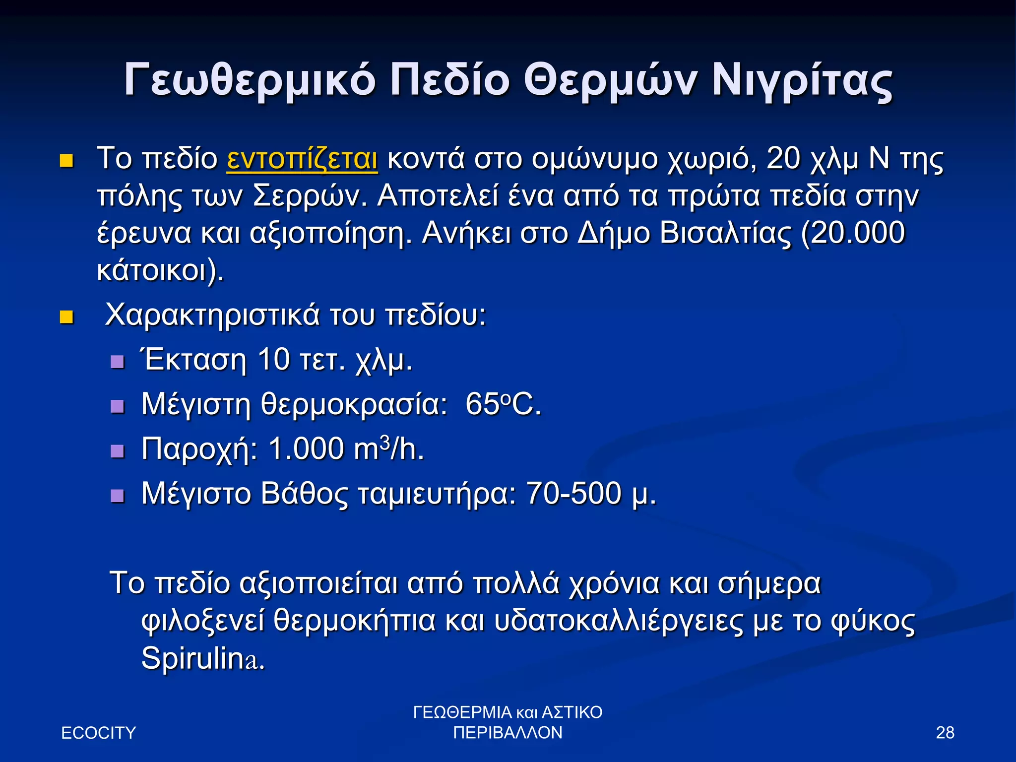 Γεωθερμικό Πεδίο Θερμών Νιγρίτας
 Το πεδίο εντοπίζεται κοντά στο ομώνυμο χωριό, 20 χλμ Ν της
πόλης των Σερρών. Αποτελεί ένα από τα πρώτα πεδία στην
έρευνα και αξιοποίηση. Ανήκει στο Δήμο Βισαλτίας (20.000
κάτοικοι).
 Χαρακτηριστικά του πεδίου:
 Έκταση 10 τετ. χλμ.
 Μέγιστη θερμοκρασία: 65oC.
 Παροχή: 1.000 m3/h.
 Μέγιστο Βάθος ταμιευτήρα: 70-500 μ.
Το πεδίο αξιοποιείται από πολλά χρόνια και σήμερα
φιλοξενεί θερμοκήπια και υδατοκαλλιέργειες με το φύκος
Spirulina.
ECOCITY 28
ΓΕΩΘΕΡΜΙΑ και ΑΣΤΙΚΟ
ΠΕΡΙΒΑΛΛΟΝ
 