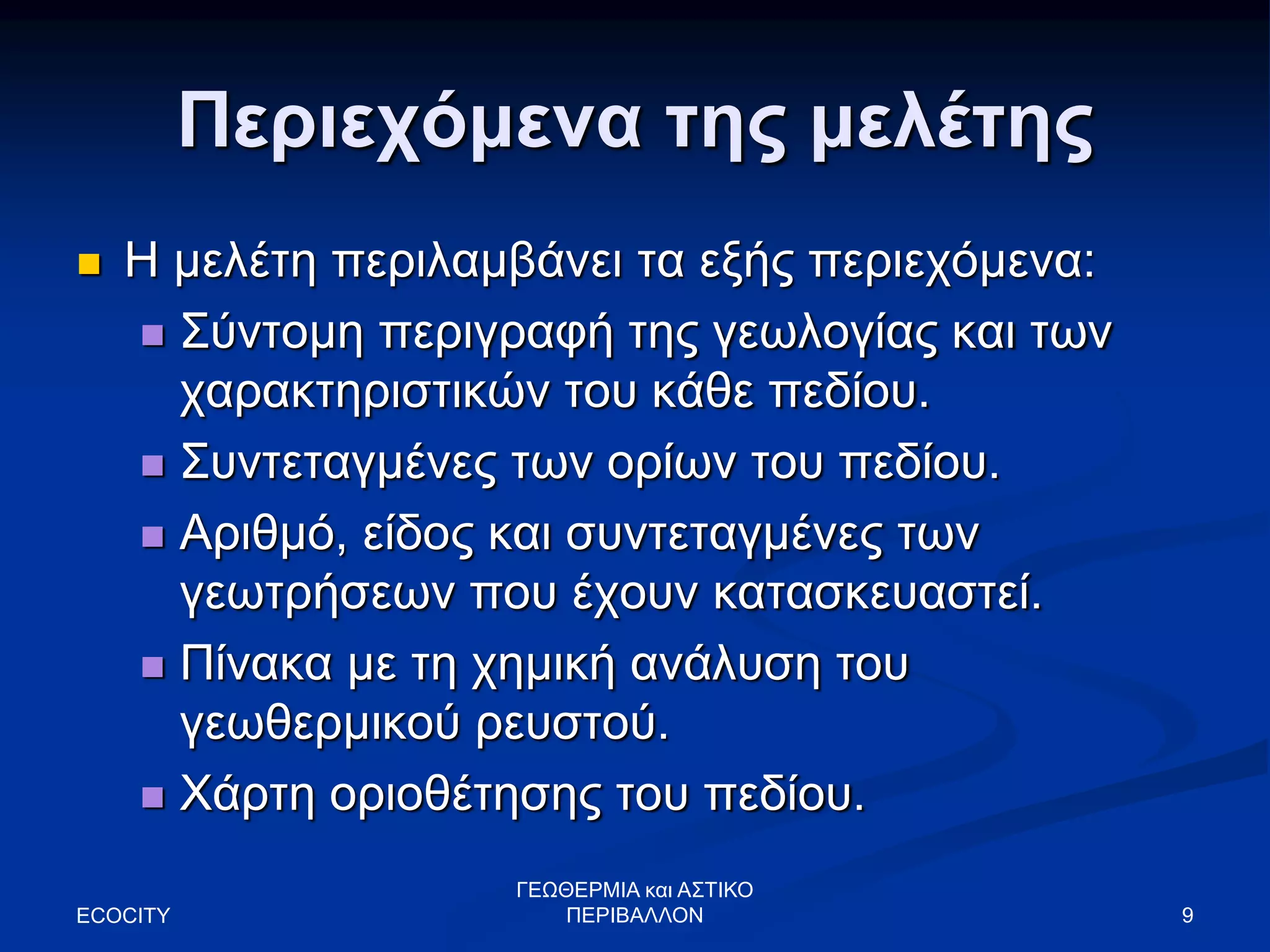 Περιεχόμενα της μελέτης
 Η μελέτη περιλαμβάνει τα εξής περιεχόμενα:
 Σύντομη περιγραφή της γεωλογίας και των
χαρακτηριστικών του κάθε πεδίου.
 Συντεταγμένες των ορίων του πεδίου.
 Αριθμό, είδος και συντεταγμένες των
γεωτρήσεων που έχουν κατασκευαστεί.
 Πίνακα με τη χημική ανάλυση του
γεωθερμικού ρευστού.
 Χάρτη οριοθέτησης του πεδίου.
ECOCITY 9
ΓΕΩΘΕΡΜΙΑ και ΑΣΤΙΚΟ
ΠΕΡΙΒΑΛΛΟΝ
 