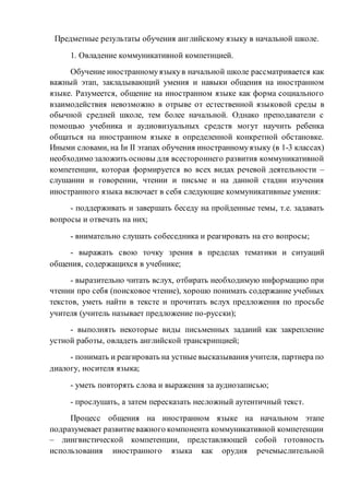 Предметные результаты обучения английскому языку в начальной школе.
1. Овладение коммуникативной компетнцией.
Обучение иностранномуязыкув начальной школе рассматривается как
важный этап, закладывающий умения и навыки общения на иностранном
языке. Разумеется, общение на иностранном языке как форма социального
взаимодействия невозможно в отрыве от естественной языковой среды в
обычной средней школе, тем более начальной. Однако преподаватели с
помощью учебника и аудиовизуальных средств могут научить ребенка
общаться на иностранном языке в определенной конкретной обстановке.
Иными словами, на Iи II этапах обучения иностранномуязыку (в 1-3 классах)
необходимо заложить основы для всестороннего развития коммуникативной
компетенции, которая формируется во всех видах речевой деятельности –
слушании и говорении, чтении и письме и на данной стадии изучения
иностранного языка включает в себя следующие коммуникативные умения:
- поддерживать и завершать беседу на пройденные темы, т.е. задавать
вопросы и отвечать на них;
- внимательно слушать собеседника и реагировать на его вопросы;
- выражать свою точку зрения в пределах тематики и ситуаций
общения, содержащихся в учебнике;
- выразительно читать вслух, отбирать необходимую информацию при
чтении про себя (поисковое чтение), хорошо понимать содержание учебных
текстов, уметь найти в тексте и прочитать вслух предложения по просьбе
учителя (учитель называет предложение по-русски);
- выполнять некоторые виды письменных заданий как закрепление
устной работы, овладеть английской транскрипцией;
- понимать и реагировать на устные высказывания учителя, партнера по
диалогу, носителя языка;
- уметь повторять слова и выражения за аудиозаписью;
- прослушать, а затем пересказать несложный аутентичный текст.
Процесс общения на иностранном языке на начальном этапе
подразумевает развитиеважного компонента коммуникативной компетенции
– лингвистической компетенции, представляющей собой готовность
использования иностранного языка как орудия речемыслительной
 