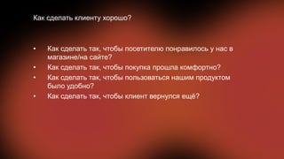• Как сделать так, чтобы посетителю понравилось у нас в
магазине/на сайте?
• Как сделать так, чтобы покупка прошла комфортно?
• Как сделать так, чтобы пользоваться нашим продуктом
было удобно?
• Как сделать так, чтобы клиент вернулся ещё?
Как сделать клиенту хорошо?
 