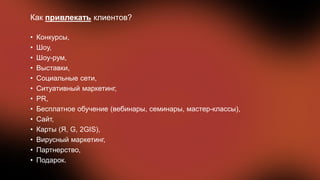 Как привлекать клиентов?
• Конкурсы,
• Шоу,
• Шоу-рум,
• Выставки,
• Социальные сети,
• Ситуативный маркетинг,
• PR,
• Бесплатное обучение (вебинары, семинары, мастер-классы),
• Сайт,
• Карты (Я, G, 2GIS),
• Вирусный маркетинг,
• Партнерство,
• Подарок.
 