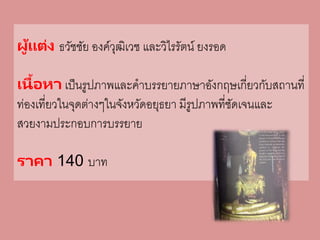 ผู้แต่ง ธวัชชัย องค์วุฒิเวช และวิไรรัตน์ ยงรอด
เนื้อหา เป็นรูปภาพและคาบรรยายภาษาอังกฤษเกี่ยวกับสถานที่
ท่องเที่ยวในจุดต่างๆในจังหวัดอยุธยา มีรูปภาพที่ชัดเจนและ
สวยงามประกอบการบรรยาย
ราคา 140 บาท
 
