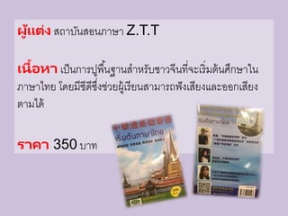 ผู้แต่ง สถาบันสอนภาษา Z.T.T
เนื้อหา เป็นการปูพื้นฐานสาหรับชาวจีนที่จะเริ่มต้นศึกษาใน
ภาษาไทย โดยมีซีดีซึ่งช่วยผู้เรียนสามารถฟังเสียงและออกเสียง
ตามได้
ราคา 350 บาท
 
