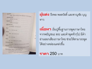 ผู้แต่ง ธีรพล พลสวัสดิ์ และชาญชัย บุญ
หาว
เนื้อหา เริ่มปูพื้นฐานการพูดภาษาไทย
จากพยัญชนะ สระ และคาพูดทั่วๆไป มีคา
อ่านออกเสียงภาษาไทย ช่วยให้สามารถพูด
ได้อย่างคล่องแคล่วขึ้น
ราคา 250 บาท
 
