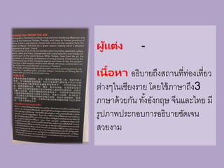 ผู้แต่ง -
เนื้อหา อธิบายถึงสถานที่ท่องเที่ยว
ต่างๆในเชียงราย โดยใช้ภาษาถึง3
ภาษาด้วยกัน ทั้งอังกฤษ จีนและไทย มี
รูปภาพประกอบการอธิบายชัดเจน
สวยงาม
 