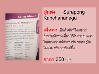 ผู้แต่ง Surapong
Kanchananaga
เนื้อหา เป็นคาศัพท์ซึ่งเหมาะ
สาหรับนักท่องเที่ยว ใช้ในการสนทนา
ในสถานการณ์ต่างๆ เช่น ขณะอยู่ใน
โรงแรม หรือการช็อปปิ้ง
ราคา 350 บาท
 