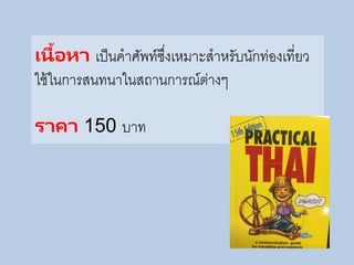 เนื้อหา เป็นคาศัพท์ซึ่งเหมาะสาหรับนักท่องเที่ยว
ใช้ในการสนทนาในสถานการณ์ต่างๆ
ราคา 150 บาท
 