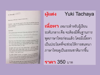 ผู้แต่ง Yuki Tachaya
เนื้อหา เหมาะสาหรับผู้เรียน
ระดับกลาง คือ จะต้องมีพื้นฐานการ
พูดภาษาไทยก่อนแล้ว โดยมีเนื้อหา
เป็นประโยคที่จะช่วยให้การสนทนา
ภาษาไทยดูเป็นธรรมชาติมากขึ้น
ราคา 350 บาท
 