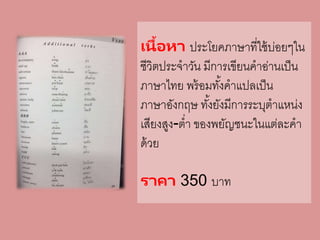 เนื้อหา ประโยคภาษาที่ใช้บ่อยๆใน
ชีวิตประจาวัน มีการเขียนคาอ่านเป็น
ภาษาไทย พร้อมทั้งคาแปลเป็น
ภาษาอังกฤษ ทั้งยังมีการระบุตาแหน่ง
เสียงสูง-ต่า ของพยัญชนะในแต่ละคา
ด้วย
ราคา 350 บาท
 