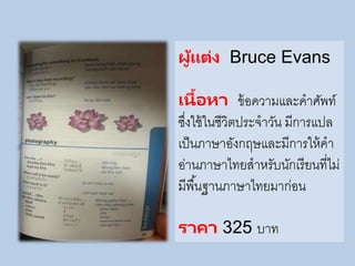 ผู้แต่ง Bruce Evans
เนื้อหา ข้อความและคาศัพท์
ซึ่งใช้ในชีวิตประจาวัน มีการแปล
เป็นภาษาอังกฤษและมีการให้คา
อ่านภาษาไทยสาหรับนักเรียนที่ไม่
มีพื้นฐานภาษาไทยมาก่อน
ราคา 325 บาท
 