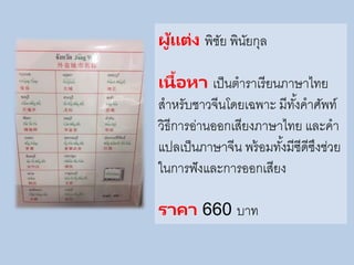 ผู้แต่ง พิชัย พินัยกุล
เนื้อหา เป็นตาราเรียนภาษาไทย
สาหรับชาวจีนโดยเฉพาะ มีทั้งคาศัพท์
วิธีการอ่านออกเสียงภาษาไทย และคา
แปลเป็นภาษาจีน พร้อมทั้งมีซีดีซึงช่วย
ในการฟังและการออกเสียง
ราคา 660 บาท
 