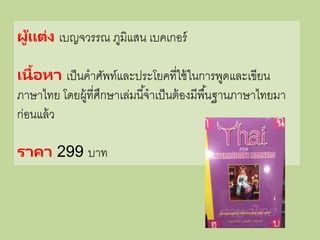 ผู้แต่ง เบญจวรรณ ภูมิแสน เบคเกอร์
เนื้อหา เป็นคาศัพท์และประโยคที่ใช้ในการพูดและเขียน
ภาษาไทย โดยผู้ที่ศึกษาเล่มนี้จาเป็นต้องมีพื้นฐานภาษาไทยมา
ก่อนแล้ว
ราคา 299 บาท
 