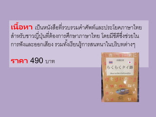 เนื้อหา เป็นหนังสือที่รวบรวมคาศัพท์และประโยคภาษาไทย
สาหรับชาวญี่ปุ่นที่ต้องการศึกษาภาษาไทย โดยมีซีดีซึ่งช่วยใน
การฟังและออกเสียง รวมทั้งเรียนรู้การสนทนาในบริบทต่างๆ
ราคา 490 บาท
 