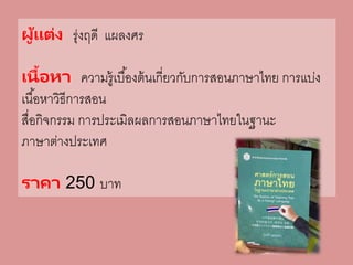 ผู้แต่ง รุ่งฤดี แผลงศร
เนื้อหา ความรู้เบื้องต้นเกี่ยวกับการสอนภาษาไทย การแบ่ง
เนื้อหาวิธีการสอน
สื่อกิจกรรม การประเมิลผลการสอนภาษาไทยในฐานะ
ภาษาต่างประเทศ
ราคา 250 บาท
 