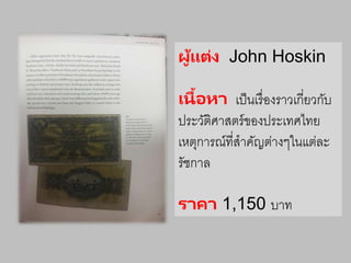 ผู้แต่ง John Hoskin
เนื้อหา เป็นเรื่องราวเกี่ยวกับ
ประวัติศาสตร์ของประเทศไทย
เหตุการณ์ที่สาคัญต่างๆในแต่ละ
รัชกาล
ราคา 1,150 บาท
 