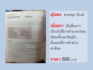 ผู้แต่ง สายหยุด ดีวงษ์
เนื้อหา เป็นเรื่องราว
เกี่ยวกับวิธีการทาอาหารไทย
พร้อมทั้งบอกวัตถุดิบ
ขั้นตอนวิธีการทาอย่าง
ละเอียด
ราคา 500 บาท
 