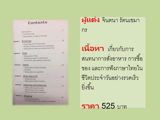 ผู้แต่ง จินตนา รัตนเขมา
กร
เนื้อหา เกี่ยวกับการ
สนทนาการสั่งอาหาร การซื้อ
ของ และการฟังภาษาไทยใน
ชีวิตประจาวันอย่างรวดเร็ว
ยิ่งขึ้น
ราคา 525 บาท
 