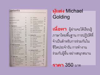 ผู้แต่ง Michael
Golding
เนื้อหา ผู้อ่านจะได้เรียนรู้
ภาษาไทยพื้นฐาน การปฏิบัติที่
จาเป็นสาหรับการร่วมกันใน
ชีวิตประจาวัน การทางาน
ร่วมกับผู้อื่น อย่างสนุกสนาน
ราคา 350 บาท
 
