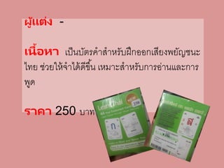 ผู้แต่ง -
เนื้อหา เป็นบัตรคาสาหรับฝึกออกเสียงพยัญชนะ
ไทย ช่วยให้จาได้ดีขึ้น เหมาะสาหรับการอ่านและการ
พูด
ราคา 250 บาท
 
