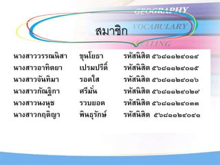 สมาชิก
นางสาววรรณนิสา ขุนโยธา รหัสนิสิต ๕๖๘๑๑๒๔๐๑๔
นางสาวอาทิตยา เปรมปรีดิ์ รหัสนิสิต ๕๖๘๑๑๒๔๐๑๕
นางสาวจันทิมา รอดใส รหัสนิสิต ๕๖๘๑๑๒๔๐๑๖
นางสาวกัณฐิกา ศรีมั่น รหัสนิสิต ๕๖๘๑๑๒๔๐๒๙
นางสาวนงนุช รวบยอด รหัสนิสิต ๕๖๘๑๑๒๔๐๓๓
นางสาวกฤติญา พินธุรักษ์ รหัสนิสิต ๕๖๘๑๑๒๔๐๔๑
 