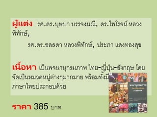 ผู้แต่ง รศ.ดร.บุษบา บรรจงมณี, ดร.ไพโรจน์ หลวง
พิทักษ์,
รศ.ดร.ชลลดา หลวงพิทักษ์, ประภา แสงทองสุข
เนื้อหา เป็นพจนานุกรมภาพ ไทย-ญี่ปุ่น-อังกฤษ โดย
จัดเป็นหมวดหมู่ต่างๆมากมาย พร้อมทั้งมีรูปภาพ คาอ่าน
ภาษาไทยประกอบด้วย
ราคา 385 บาท
 
